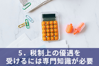 5．税制上の優遇を受けるには専門知識が必要