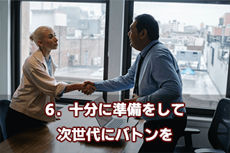 6．十分に準備をして次世代にバトンを